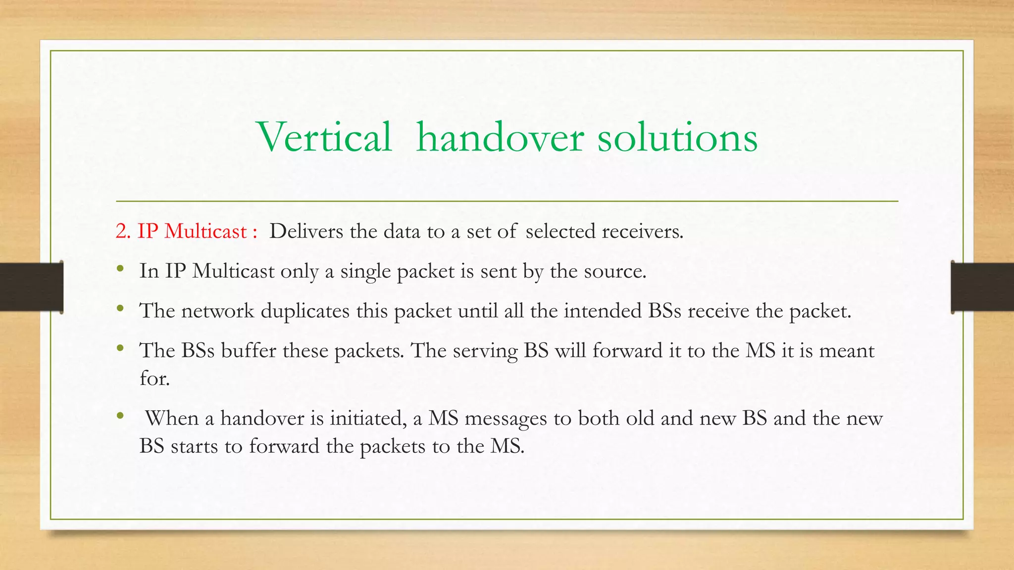 Vertical handover solutions
2. IP Multicast : Delivers the data to a set of selected receivers.
• In IP Multicast only a single packet is sent by the source.
• The network duplicates this packet until all the intended BSs receive the packet.
• The BSs buffer these packets. The serving BS will forward it to the MS it is meant
for.
• When a handover is initiated, a MS messages to both old and new BS and the new
BS starts to forward the packets to the MS.
 