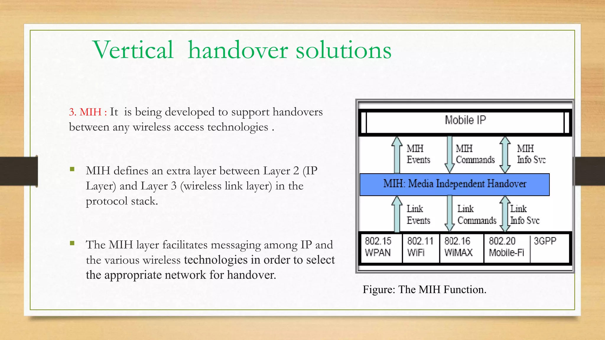 Vertical handover solutions
3. MIH : It is being developed to support handovers
between any wireless access technologies .
 MIH defines an extra layer between Layer 2 (IP
Layer) and Layer 3 (wireless link layer) in the
protocol stack.
 The MIH layer facilitates messaging among IP and
the various wireless technologies in order to select
the appropriate network for handover.
Figure: The MIH Function.
 
