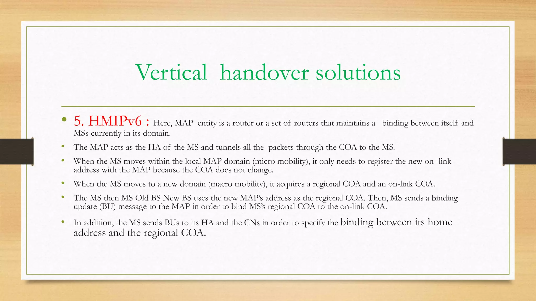 Vertical handover solutions
• 5. HMIPv6 : Here, MAP entity is a router or a set of routers that maintains a binding between itself and
MSs currently in its domain.
• The MAP acts as the HA of the MS and tunnels all the packets through the COA to the MS.
• When the MS moves within the local MAP domain (micro mobility), it only needs to register the new on -link
address with the MAP because the COA does not change.
• When the MS moves to a new domain (macro mobility), it acquires a regional COA and an on-link COA.
• The MS then MS Old BS New BS uses the new MAP’s address as the regional COA. Then, MS sends a binding
update (BU) message to the MAP in order to bind MS’s regional COA to the on-link COA.
• In addition, the MS sends BUs to its HA and the CNs in order to specify the binding between its home
address and the regional COA.
 