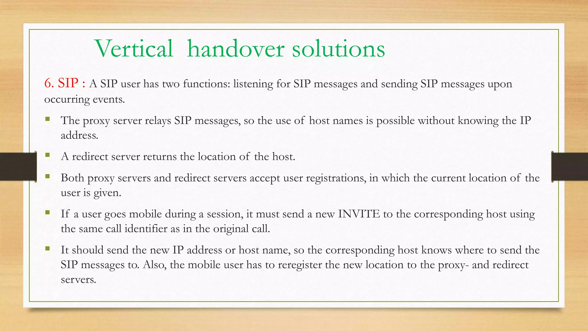 Vertical handover solutions
6. SIP : A SIP user has two functions: listening for SIP messages and sending SIP messages upon
occurring events.
 The proxy server relays SIP messages, so the use of host names is possible without knowing the IP
address.
 A redirect server returns the location of the host.
 Both proxy servers and redirect servers accept user registrations, in which the current location of the
user is given.
 If a user goes mobile during a session, it must send a new INVITE to the corresponding host using
the same call identifier as in the original call.
 It should send the new IP address or host name, so the corresponding host knows where to send the
SIP messages to. Also, the mobile user has to reregister the new location to the proxy- and redirect
servers.
 