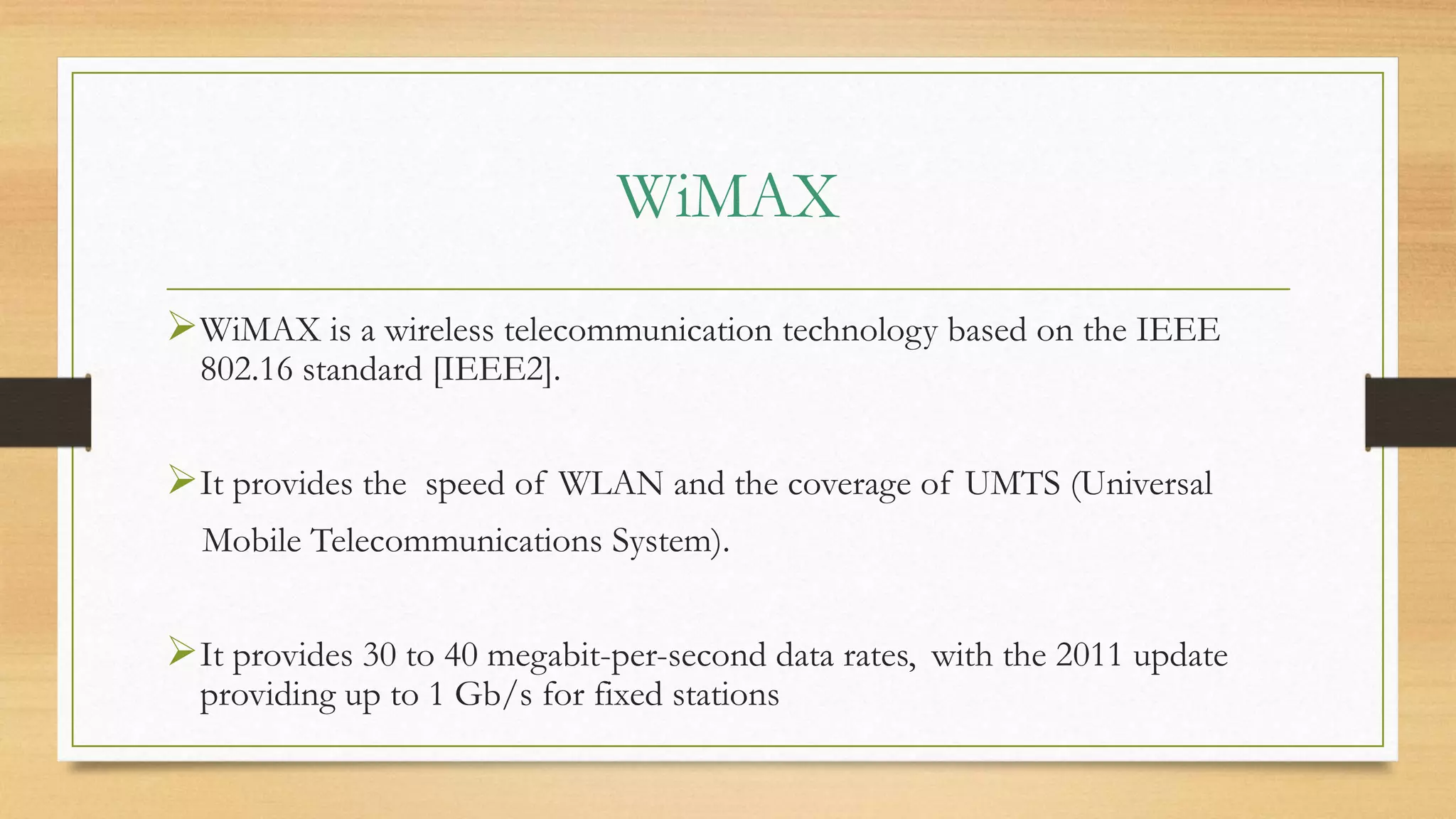 WiMAX
WiMAX is a wireless telecommunication technology based on the IEEE
802.16 standard [IEEE2].
It provides the speed of WLAN and the coverage of UMTS (Universal
Mobile Telecommunications System).
It provides 30 to 40 megabit-per-second data rates, with the 2011 update
providing up to 1 Gb/s for fixed stations
 