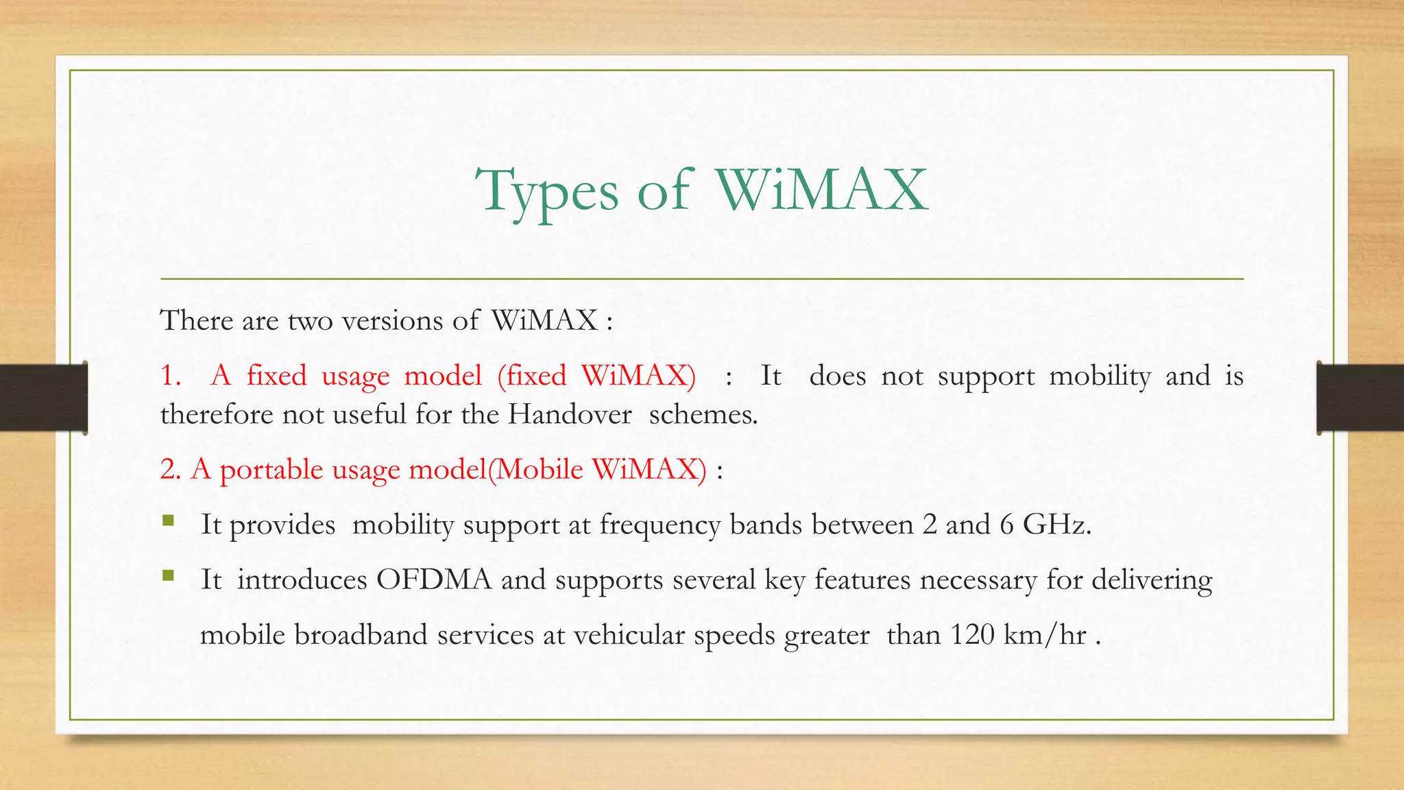 Types of WiMAX
There are two versions of WiMAX :
1. A fixed usage model (fixed WiMAX) : It does not support mobility and is
therefore not useful for the Handover schemes.
2. A portable usage model(Mobile WiMAX) :
 It provides mobility support at frequency bands between 2 and 6 GHz.
 It introduces OFDMA and supports several key features necessary for delivering
mobile broadband services at vehicular speeds greater than 120 km/hr .
 