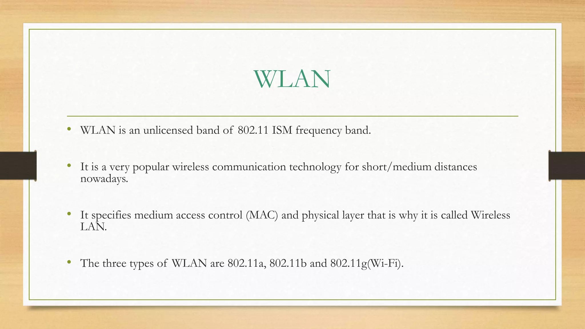 WLAN
• WLAN is an unlicensed band of 802.11 ISM frequency band.
• It is a very popular wireless communication technology for short/medium distances
nowadays.
• It specifies medium access control (MAC) and physical layer that is why it is called Wireless
LAN.
• The three types of WLAN are 802.11a, 802.11b and 802.11g(Wi-Fi).
 