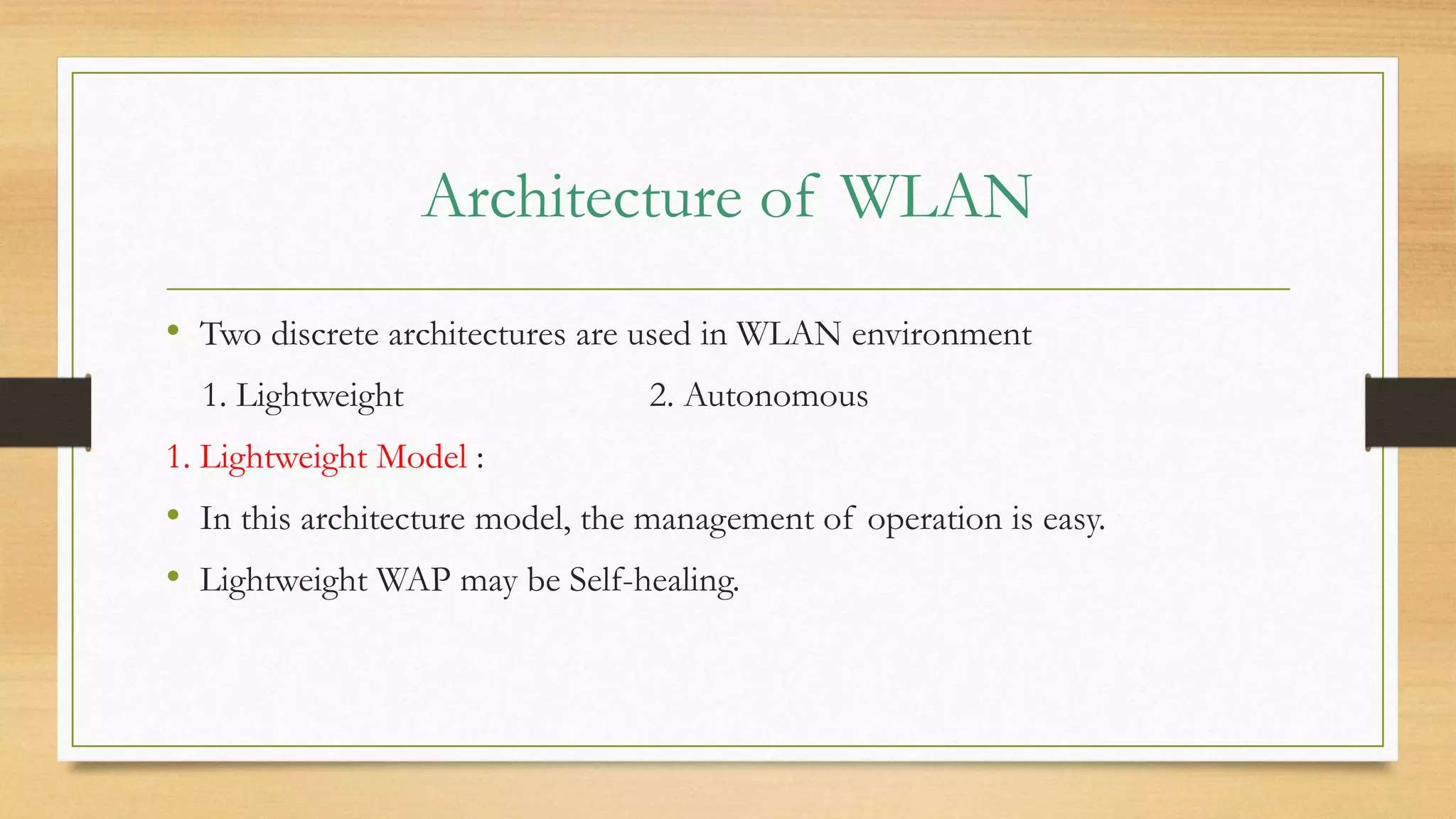 Architecture of WLAN
• Two discrete architectures are used in WLAN environment
1. Lightweight 2. Autonomous
1. Lightweight Model :
• In this architecture model, the management of operation is easy.
• Lightweight WAP may be Self-healing.
 