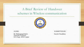 A Brief Review of Handover
schemes in Wireless communication
GUIDE: SUBMITTED BY:
Dr. Mohammed Salim Suresh Choudhary
Associate Professor
ECE Dept. MNIT Jaipur
 