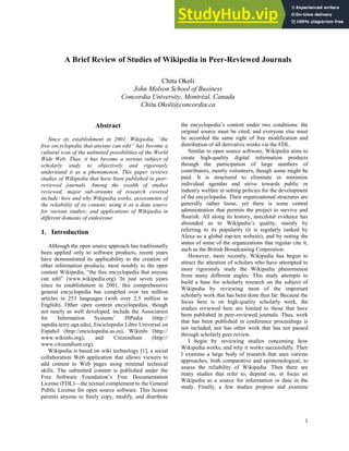 1
A Brief Review of Studies of Wikipedia in Peer-Reviewed Journals
Chitu Okoli
John Molson School of Business
Concordia University, Montréal, Canada
Chitu.Okoli@concordia.ca
Abstract
Since its establishment in 2001, Wikipedia, “the
free encyclopedia that anyone can edit” has become a
cultural icon of the unlimited possibilities of the World
Wide Web. Thus, it has become a serious subject of
scholarly study to objectively and rigorously
understand it as a phenomenon. This paper reviews
studies of Wikipedia that have been published in peer-
reviewed journals. Among the wealth of studies
reviewed, major sub-streams of research covered
include: how and why Wikipedia works; assessments of
the reliability of its content; using it as a data source
for various studies; and applications of Wikipedia in
different domains of endeavour.
1. Introduction
Although the open source approach has traditionally
been applied only to software products, recent years
have demonstrated its applicability to the creation of
other information products, most notably to the open
content Wikipedia, “the free encyclopedia that anyone
can edit” (www.wikipedia.org). In just seven years
since its establishment in 2001, this comprehensive
general encyclopedia has compiled over ten million
articles in 253 languages (with over 2.5 million in
English). Other open content encyclopedias, though
not nearly as well developed, include the Association
for Information Systems’ ISPedia (http://
ispedia.terry.uga.edu), Enciclopedia Libre Universal en
Español (http://enciclopedia.us.es), Wikinfo (http://
www.wikinfo.org), and Citizendium (http://
www.citizendium.org).
Wikipedia is based on wiki technology [1], a social
collaboration Web application that allows viewers to
add content to Web pages using minimal technical
skills. The submitted content is published under the
Free Software Foundation’s Free Documentation
License (FDL)—the textual complement to the General
Public License for open source software. This license
permits anyone to freely copy, modify, and distribute
the encyclopedia’s content under two conditions: the
original source must be cited, and everyone else must
be accorded the same right of free modification and
distribution of all derivative works via the FDL.
Similar to open source software, Wikipedia aims to
create high-quality digital information products
through the participation of large numbers of
contributors, mostly volunteers, though some might be
paid. It is structured to eliminate or minimize
individual agendas and strive towards public or
industry welfare in setting policies for the development
of the encyclopedia. Their organizational structures are
generally rather loose, yet there is some central
administration that permits the project to survive and
flourish. All along its history, anecdotal evidence has
abounded as to Wikipedia’s quality, mainly by
referring to its popularity (it is regularly ranked by
Alexa as a global top-ten website), and by noting the
status of some of the organizations that regular cite it,
such as the British Broadcasting Corporation.
However, more recently, Wikipedia has begun to
attract the attention of scholars who have attempted to
more rigorously study the Wikipedia phenomenon
from many different angles. This study attempts to
build a base for scholarly research on the subject of
Wikipedia by reviewing most of the important
scholarly work that has been done thus far. Because the
focus here is on high-quality scholarly work, the
studies reviewed here are limited to those that have
been published in peer-reviewed journals. Thus, work
that has been published in conference proceedings is
not included, nor has other work that has not passed
through scholarly peer review.
I begin by reviewing studies concerning how
Wikipedia works, and why it works successfully. Then
I examine a large body of research that uses various
approaches, both comparative and epistemological, to
assess the reliability of Wikipedia. Then there are
many studies that refer to, depend on, or focus on
Wikipedia as a source for information or data in the
study. Finally, a few studies propose and examine
 