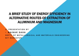 A BRIEF STUDY OF ENERGY EFFICIENCY IN
ALTERNATIVE ROUTES OF EXTRACTION OF
ALUMINIUM AND MAGNESIUM
A P R E S E N T A T I O N B Y
• M A I N A K S A H A
D E P T T O F M E T A L L U R G I C A L A N D M A T E R I A L S E N G I N E E R I N G
N I T D U R G A P U R
 