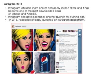 Instagram-2012
• Instagram lets users share photos and apply stylized filters, and it has
become one of the most downloaded apps
on iphone and Android.
• Instagram also gave Facebook another avenue for pushing ads.
• In 2013, Facebook officially launched an Instagram ad platform.
 