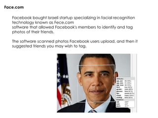 Facebook bought Israeli startup specializing in facial recognition
technology known as Fece.com
software that allowed Facebook's members to identify and tag
photos of their friends.
The software scanned photos Facebook users upload, and then it
suggested friends you may wish to tag.
Face.com
 