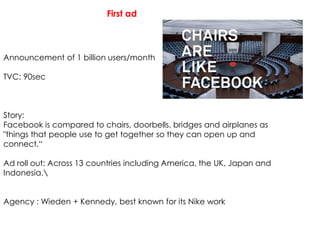 First ad
Announcement of 1 billion users/month
TVC: 90sec
Story:
Facebook is compared to chairs, doorbells, bridges and airplanes as
"things that people use to get together so they can open up and
connect.“
Ad roll out: Across 13 countries including America, the UK, Japan and
Indonesia.
Agency : Wieden + Kennedy, best known for its Nike work
 