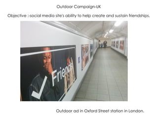 Objective :-social media site's ability to help create and sustain friendships.
Outdoor Campaign-UK
Outdoor ad in Oxford Street station in London.
 