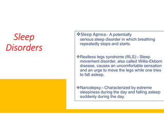 Sleep
Disorders
Sleep Apnea
serious
repeatedly stops and starts.
Restless legs syndrome (RLS):
movement disorder, also called Willismovement disorder, also called Willis
disease, causes an uncomfortable sensation
and an urge to move the legs while one tries
to fall asleep.
Narcolepsy:
sleepiness during the day and falling asleep
suddenly during the day.
Sleep Apnea:- A potentially
serious sleep disorder in which breathing
repeatedly stops and starts.
Restless legs syndrome (RLS):- Sleep
movement disorder, also called Willis-Ekbommovement disorder, also called Willis-Ekbom
disease, causes an uncomfortable sensation
and an urge to move the legs while one tries
to fall asleep.
Narcolepsy:- Characterized by extreme
sleepiness during the day and falling asleep
suddenly during the day.
 