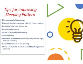 Tips for improving
Sleeping Pattern
Increase day light exposure.
Reduce blue light exposure ( like Cell Phone, Laptop).
Avoid Caffeine later in the day.
Avoid day time naps.
Have a fixed sleep-wake timing.Have a fixed sleep-wake timing.
Avoid Alcohol.
Optimize bedroom environment ( temperature, light,
noise, furniture’s).
Avoid heavy meals in the evening.
Have a relax mind. Meditation and breathing exercise
can help.
Reduce blue light exposure ( like Cell Phone, Laptop).
Optimize bedroom environment ( temperature, light,
Have a relax mind. Meditation and breathing exercise
 