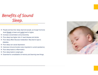 Benefits of Sound
Sleep.
 People eat less than sleep deprived people, as hunger hormone
level Ghrelin is lower and Leptin level is higher.
 Increase concentration and productivity.
 Poor sleep has higher risk of heart disease and stroke. Poor sleep has higher risk of heart disease and stroke.
 Poor sleep affect Glucose metabolism. May lead to type-2
diabetes.
 Poor sleep can cause depression.
 Improves immune function (very important in current pandemic).
 Poor sleep leads to inflammation.
 Poor sleep leads to weigh gain.
 Essential for consolidation of memory and learning new things.
 