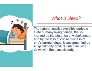 The natural, easily reversible periodic
state of many living beings, that is
marked by the absence of wakefulnessmarked by the absence of wakefulness
and by the loss of consciousness of
one's surroundings, is accompanied by
a typical body posture (such as lying
down with the eyes closed).
What is Sleep?
he natural, easily reversible periodic
state of many living beings, that is
marked by the absence of wakefulnessmarked by the absence of wakefulness
and by the loss of consciousness of
one's surroundings, is accompanied by
a typical body posture (such as lying
down with the eyes closed).
 