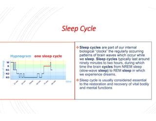 Sleep Cycle


Sleep Cycle
Sleep cycles are part of our internal
biological “clocks” the regularly occurring
patterns of brain waves which occur while
we sleep. Sleep cycles typically last aroundwe sleep. Sleep cycles typically last around
ninety minutes to two hours, during which
time the brain cycles from NREM sleep
(slow-wave sleep) to REM sleep in which
we experience dreams.
Sleep cycle is usually considered essential
to the restoration and recovery of vital bodily
and mental functions
 