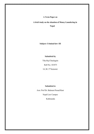 A Term Paper on
A brief study on the situation of Money Laundering in
Nepal
Subject: Criminal law- III
Submitted by
Tika Raj Chaulagain
Roll No.: 03/075
LL.M. 3rd
Semester
Submitted to
Asst. Prof Dr. Balaram Prasad Raut
Nepal Law Campus
Kathmandu
 