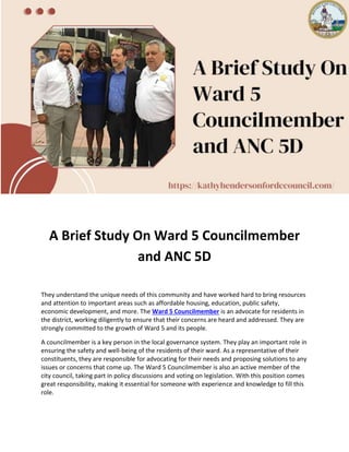 A Brief Study On Ward 5 Councilmember
and ANC 5D
They understand the unique needs of this community and have worked hard to bring resources
and attention to important areas such as affordable housing, education, public safety,
economic development, and more. The Ward 5 Councilmember is an advocate for residents in
the district, working diligently to ensure that their concerns are heard and addressed. They are
strongly committed to the growth of Ward 5 and its people.
A councilmember is a key person in the local governance system. They play an important role in
ensuring the safety and well-being of the residents of their ward. As a representative of their
constituents, they are responsible for advocating for their needs and proposing solutions to any
issues or concerns that come up. The Ward 5 Councilmember is also an active member of the
city council, taking part in policy discussions and voting on legislation. With this position comes
great responsibility, making it essential for someone with experience and knowledge to fill this
role.
 