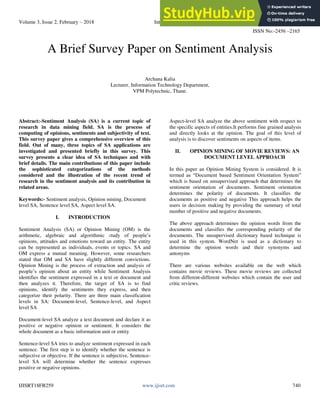 Volume 3, Issue 2, February – 2018 International Journal of Innovative Science and Research Technology
ISSN No:-2456 –2165
IJISRT18FB259 www.ijisrt.com 740
A Brief Survey Paper on Sentiment Analysis
Archana Kalia
Lecturer, Information Technology Department,
VPM Polytechnic, Thane.
Abstract:-Sentiment Analysis (SA) is a current topic of
research in data mining field. SA is the process of
computing of opinions, sentiments and subjectivity of text.
This survey paper gives a comprehensive overview of this
field. Out of many, three topics of SA applications are
investigated and presented briefly in this survey. This
survey presents a clear idea of SA techniques and with
brief details. The main contributions of this paper include
the sophisticated categorizations of the methods
considered and the illustration of the recent trend of
research in the sentiment analysis and its contribution in
related areas.
Keywords:- Sentiment analysis, Opinion mining, Document
level SA, Sentence level SA, Aspect level SA.
I. INTRODUCTION
Sentiment Analysis (SA) or Opinion Mining (OM) is the
arithmetic, algebraic and algorithmic study of people’s
opinions, attitudes and emotions toward an entity. The entity
can be represented as individuals, events or topics. SA and
OM express a mutual meaning. However, some researchers
stated that OM and SA have slightly different convictions.
Opinion Mining is the process of extraction and analysis of
people’s opinion about an entity while Sentiment Analysis
identifies the sentiment expressed in a text or document and
then analyzes it. Therefore, the target of SA is to find
opinions, identify the sentiments they express, and then
categorize their polarity. There are three main classification
levels in SA: Document-level, Sentence-level, and Aspect
level SA
Document-level SA analyze a text document and declare it as
positive or negative opinion or sentiment. It considers the
whole document as a basic information unit or entity
Sentence-level SA tries to analyze sentiment expressed in each
sentence. The first step is to identify whether the sentence is
subjective or objective. If the sentence is subjective, Sentence-
level SA will determine whether the sentence expresses
positive or negative opinions.
Aspect-level SA analyze the above sentiment with respect to
the specific aspects of entities.It performs fine grained analysis
and directly looks at the opinion. The goal of this level of
analysis is to discover sentiments on aspects of items.
II. OPINION MINING OF MOVIE REVIEWS: AN
DOCUMENT LEVEL APPROACH
In this paper an Opinion Mining System is considered. It is
termed as “Document based Sentiment Orientation System”
which is based on unsupervised approach that determines the
sentiment orientation of documents. Sentiment orientation
determines the polarity of documents. It classifies the
documents as positive and negative This approach helps the
users in decision making by providing the summary of total
number of positive and negative documents.
The above approach determines the opinion words from the
documents and classifies the corresponding polarity of the
documents. The unsupervised dictionary based technique is
used in this system. WordNet is used as a dictionary to
determine the opinion words and their synonyms and
antonyms
There are various websites available on the web which
contains movie reviews. These movie reviews are collected
from different-different websites which contain the user and
critic reviews.
 