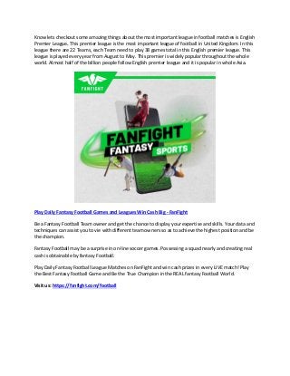 Know lets checkout some amazing things about the most important league in football matches is English
Premier League. This premier league is the most important league of football in United Kingdom. In this
league there are 22 Teams, each Team need to play 38 games total in this English premier league. This
league is played every year from August to May. This premier is widely popular throughout the whole
world. Almost half of the billion people follow English premier league and it is popular in whole Asia.
Play Daily Fantasy Football Games and Leagues Win Cash Big - FanFight
Be a Fantasy Football Team owner and get the chance to display your expertise and skills. Your data and
techniques can assist you to vie with different team owners so as to achieve the highest position and be
the champion.
Fantasy Football may be a surprise in on-line soccer games. Possessing a squad nearly and creating real
cash is obtainable by fantasy Football.
Play Daily Fantasy Football League Matches on FanFight and win cash prizes in every LIVE match! Play
the Best Fantasy Football Game and Be the True Champion in the REAL fantasy Football World.
Visit us: https://fanfight.com/football
 