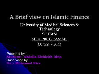 A Brief view on Islamic Finance University of Medical Sciences & Technology SUDAN MBA PROGRAMME October - 2011 Prepared by: Student:- Abdalla Elshiekh Idris Supervised by: Us.:- Mohamed Eisa 
