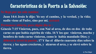 Se llega por un solo camino:
Juan 14:6 Jesús le dijo: Yo soy el camino, y la verdad, y la vida;
nadie viene al Padre, sino por mí. cerrará
Permanece abierta, pero algún día se :
Génesis 7:15 Vinieron, pues, con Noé al arca, de dos en dos de toda
carne en que había espíritu de vida. 16 Y los que vinieron, macho y
hembra de toda carne vinieron, como le había mandado Dios; y
Jehová le cerró la puerta. 17 Y fue el diluvio cuarenta días sobre la
tierra; y las aguas crecieron, y alzaron el arca, y se elevó sobre la
tierra.
@ Pas-Edgar
 