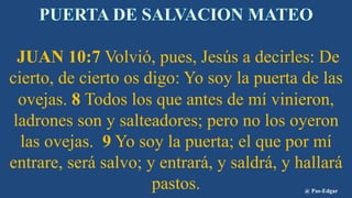 JUAN 10:7 Volvió, pues, Jesús a decirles: De
cierto, de cierto os digo: Yo soy la puerta de las
ovejas. 8 Todos los que antes de mí vinieron,
ladrones son y salteadores; pero no los oyeron
las ovejas. 9 Yo soy la puerta; el que por mí
entrare, será salvo; y entrará, y saldrá, y hallará
pastos. @ Pas-Edgar
 