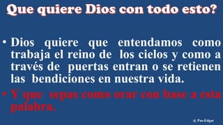 • Dios quiere que entendamos como
trabaja el reino de los cielos y como a
través de puertas entran o se retienen
las bendiciones en nuestra vida.
• Y que sepas como orar con base a esta
palabra.
@ Pas-Edgar
 