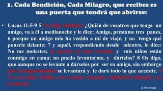 1. Cada Bendición, Cada Milagro, que recibes es
una puerta que tendrá que abrirse:
• Lucas 11:5-9 5 Les dijo también: ¿Quién de vosotros que tenga un
amigo, va a él a medianoche y le dice: Amigo, préstame tres panes,
6 porque un amigo mío ha venido a mí de viaje, y no tengo qué
ponerle delante; 7 y aquél, respondiendo desde adentro, le dice:
No me molestes; la puerta ya está cerrada, y mis niños están
conmigo en cama; no puedo levantarme, y dártelos? 8 Os digo,
que aunque no se levante a dárselos por ser su amigo, sin embargo
por su importunidad se levantará y le dará todo lo que necesite. 9
Y yo os digo: Pedid, y se os dará; buscad, y hallaréis; llamad, y se
os abrirá.
@ Pas-Edgar
 