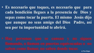 • Es necesario que toques, es necesario que para
cada bendición llegues a la presencia de Dios y
sepas como tocar la puerta. El mismo Jesús dijo
que aunque no seas amigo del Dios Padre, así
sea por tu importunidad te abrirá.
• Hay personas que se cansan y no siguen
llamando, o llaman en puertas equivocadas o no
saben como llamar, no saben donde tocar. @ Pas-Edgar
 