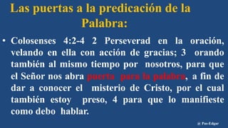 Las puertas a la predicación de la
Palabra:
• Colosenses 4:2-4 2 Perseverad en la oración,
velando en ella con acción de gracias; 3 orando
también al mismo tiempo por nosotros, para que
el Señor nos abra puerta para la palabra, a fin de
dar a conocer el misterio de Cristo, por el cual
también estoy preso, 4 para que lo manifieste
como debo hablar.
@ Pas-Edgar
 