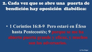 2. Cada vez que se abre una puerta de
bendición hay oposición diabólica:
• 1 Corintios 16:8-9 Pero estaré en Éfeso
hasta Pentecostés; 9 porque se me ha
abierto puerta grande y eficaz, y muchos
son los adversarios.
@ Pas-Edgar
 