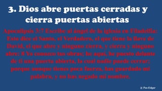 3. Dios abre puertas cerradas y
cierra puertas abiertas
Apocalipsis 3:7 Escribe al ángel de la iglesia en Filadelfia:
Esto dice el Santo, el Verdadero, el que tiene la llave de
David, el que abre y ninguno cierra, y cierra y ninguno
abre: 8 Yo conozco tus obras; he aquí, he puesto delante
de ti una puerta abierta, la cual nadie puede cerrar;
porque aunque tienes poca fuerza, has guardado mi
palabra, y no has negado mi nombre.
@ Pas-Edgar
 