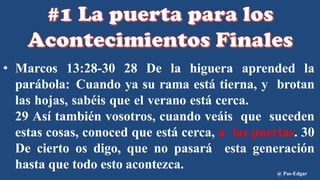 • Marcos 13:28-30 28 De la higuera aprended la
parábola: Cuando ya su rama está tierna, y brotan
las hojas, sabéis que el verano está cerca.
29 Así también vosotros, cuando veáis que suceden
estas cosas, conoced que está cerca, a las puertas. 30
De cierto os digo, que no pasará esta generación
hasta que todo esto acontezca.
@ Pas-Edgar
 