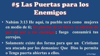 • Nahúm 3:13 He aquí, tu pueblo será como mujeres
en medio de ti; las puertas de tu tierra se abrirán de
par en par a tus enemigos; fuego consumirá tus
cerrojos.
• Solamente existe dos forma para que un Cristiano
sea atacado por los demonios: Que Dios lo permita
o Tenga puerta abiertas a ellos. @ Pas-Edgar
 