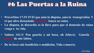 • Proverbios 17:19 19 El que ama la disputa, ama la transgresión; Y
el que abre demasiado la puerta busca su ruina.
• La disputa, la discordia es la llave para que el demonio de ruina
venga a tu vida.
• Salmos 141:3: Pon guarda a mi boca, oh Jehová; Guarda la
puerta de mis labios.
• De tu boca sale bendición o maldición. Vida o muerte.
@ Pas-Edgar
 