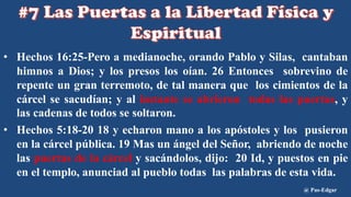 • Hechos 16:25-Pero a medianoche, orando Pablo y Silas, cantaban
himnos a Dios; y los presos los oían. 26 Entonces sobrevino de
repente un gran terremoto, de tal manera que los cimientos de la
cárcel se sacudían; y al instante se abrieron todas las puertas, y
las cadenas de todos se soltaron.
• Hechos 5:18-20 18 y echaron mano a los apóstoles y los pusieron
en la cárcel pública. 19 Mas un ángel del Señor, abriendo de noche
las puertas de la cárcel y sacándolos, dijo: 20 Id, y puestos en pie
en el templo, anunciad al pueblo todas las palabras de esta vida.
@ Pas-Edgar
 