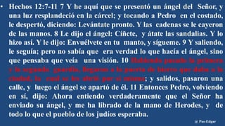 • Hechos 12:7-11 7 Y he aquí que se presentó un ángel del Señor, y
una luz resplandeció en la cárcel; y tocando a Pedro en el costado,
le despertó, diciendo: Levántate pronto. Y las cadenas se le cayeron
de las manos. 8 Le dijo el ángel: Cíñete, y átate las sandalias. Y lo
hizo así. Y le dijo: Envuélvete en tu manto, y sígueme. 9 Y saliendo,
le seguía; pero no sabía que era verdad lo que hacía el ángel, sino
que pensaba que veía una visión. 10 Habiendo pasado la primera
y la segunda guardia, llegaron a la puerta de hierro que daba a la
ciudad, la cual se les abrió por sí misma; y salidos, pasaron una
calle, y luego el ángel se apartó de él. 11 Entonces Pedro, volviendo
en sí, dijo: Ahora entiendo verdaderamente que el Señor ha
enviado su ángel, y me ha librado de la mano de Herodes, y de
todo lo que el pueblo de los judíos esperaba.
@ Pas-Edgar
 