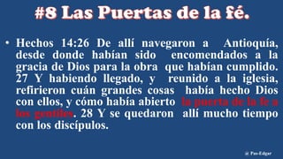 • Hechos 14:26 De allí navegaron a Antioquía,
desde donde habían sido encomendados a la
gracia de Dios para la obra que habían cumplido.
27 Y habiendo llegado, y reunido a la iglesia,
refirieron cuán grandes cosas había hecho Dios
con ellos, y cómo había abierto la puerta de la fe a
los gentiles. 28 Y se quedaron allí mucho tiempo
con los discípulos.
@ Pas-Edgar
 