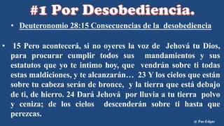 • Deuteronomio 28:15 Consecuencias de la desobediencia
• 15 Pero acontecerá, si no oyeres la voz de Jehová tu Dios,
para procurar cumplir todos sus mandamientos y sus
estatutos que yo te intimo hoy, que vendrán sobre ti todas
estas maldiciones, y te alcanzarán… 23 Y los cielos que están
sobre tu cabeza serán de bronce, y la tierra que está debajo
de ti, de hierro. 24 Dará Jehová por lluvia a tu tierra polvo
y ceniza; de los cielos descenderán sobre ti hasta que
perezcas.
@ Pas-Edgar
 