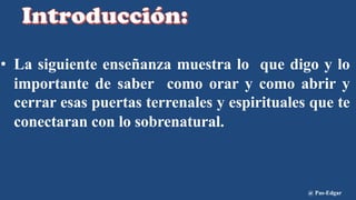 • La siguiente enseñanza muestra lo que digo y lo
importante de saber como orar y como abrir y
cerrar esas puertas terrenales y espirituales que te
conectaran con lo sobrenatural.
@ Pas-Edgar
 