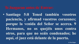 Te Juzgaran antes de Entrar:
• Santiago 5:8 Tened también vosotros
paciencia, y afirmad vuestros corazones;
porque la venida del Señor se acerca. 9
Hermanos, no os quejéis unos contra
otros, para que no seáis condenados; he
aquí, el juez está delante de la puerta.
@ Pas-Edgar
 