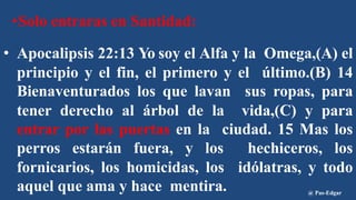 •Solo entraras en Santidad:
• Apocalipsis 22:13 Yo soy el Alfa y la Omega,(A) el
principio y el fin, el primero y el último.(B) 14
Bienaventurados los que lavan sus ropas, para
tener derecho al árbol de la vida,(C) y para
entrar por las puertas en la ciudad. 15 Mas los
perros estarán fuera, y los hechiceros, los
fornicarios, los homicidas, los idólatras, y todo
aquel que ama y hace mentira. @ Pas-Edgar
 