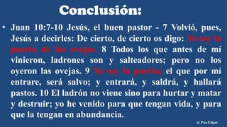 Conclusión:
• Juan 10:7-10 Jesús, el buen pastor - 7 Volvió, pues,
Jesús a decirles: De cierto, de cierto os digo: Yo soy la
puerta de las ovejas. 8 Todos los que antes de mí
vinieron, ladrones son y salteadores; pero no los
oyeron las ovejas. 9 Yo soy la puerta; el que por mí
entrare, será salvo; y entrará, y saldrá, y hallará
pastos. 10 El ladrón no viene sino para hurtar y matar
y destruir; yo he venido para que tengan vida, y para
que la tengan en abundancia.
@ Pas-Edgar
 