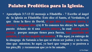 • Apocalipsis 3:7-13 El mensaje a Filadelfia - 7 Escribe al ángel
de la iglesia en Filadelfia: Esto dice el Santo, el Verdadero, el
que tiene la llave de David, el que abre y ninguno cierra, y
cierra y ninguno abre:(A) 8 Yo conozco tus obras; he aquí, he
puesto delante de ti una puerta abierta, la cual nadie puede
cerrar; porque aunque tienes poca fuerza, has guardado mi
palabra, y no has negado mi nombre. 9 He aquí, yo entrego de
la sinagoga de Satanás a los que se dicen ser judíos y no lo son,
sino que mienten; he aquí, yo haré que vengan y se postren a
tus pies,(B) y reconozcan que yo te he amado.
@ Pas-Edgar
 