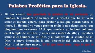 • 10 Por cuanto has guardado la palabra de mi paciencia, yo
también te guardaré de la hora de la prueba que ha de venir
sobre el mundo entero, para probar a los que moran sobre la
tierra. 11 He aquí, yo vengo pronto; retén lo que tienes, para que
ninguno tome tu corona. 12 Al que venciere, yo lo haré columna
en el templo de mi Dios, y nunca más saldrá de allí; y escribiré
sobre él el nombre de mi Dios, y el nombre de la ciudad de mi
Dios, la nueva Jerusalén, la cual desciende del cielo,(C) de mi
Dios, y mi nombre nuevo. 13 El que tiene oído, oiga lo que el
Espíritu dice a las iglesias.
@ Pas-Edgar
 