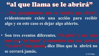 • …Nos preguntamos que se tendrá que abrir?,
evidentemente existe una acción para recibir
algo y en este caso es dejar algo abierto.
• Son tres eventos diferentes. “Yo pido” y me dan
una vez, “yo busco” y encuentro una vez, pero si
“yo abro” una puerta, dice Dios que la abrirá no
se cerrará jamás. @ Pas-Edgar
 