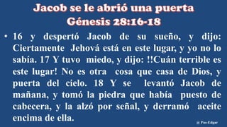 • 16 y despertó Jacob de su sueño, y dijo:
Ciertamente Jehová está en este lugar, y yo no lo
sabía. 17 Y tuvo miedo, y dijo: !!Cuán terrible es
este lugar! No es otra cosa que casa de Dios, y
puerta del cielo. 18 Y se levantó Jacob de
mañana, y tomó la piedra que había puesto de
cabecera, y la alzó por señal, y derramó aceite
encima de ella. @ Pas-Edgar
 