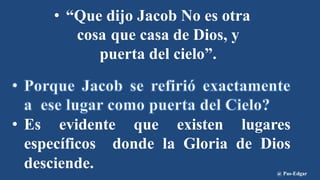 • “Que dijo Jacob No es otra
cosa que casa de Dios, y
puerta del cielo”.
• Es evidente que existen lugares
específicos donde la Gloria de Dios
desciende. @ Pas-Edgar
 