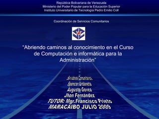 República Bolivariana de Venezuela Ministerio del Poder Popular para la Educación Superior Instituto Universitario de Tecnología Pedro Emilio Coll Coordinación de Servicios Comunitarios “ Abriendo caminos al conocimiento en el Curso de Computación e informática para la Administración” Servidores Comunitarios Spencer Urdaneta Augusto Govea Jhon Fernández TUTOR: Mgr.Francisco Prieto MARACAIBO JULIO 2009  